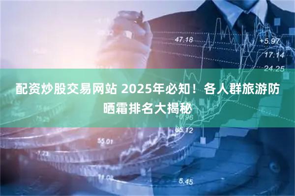 配资炒股交易网站 2025年必知！各人群旅游防晒霜排名大揭秘