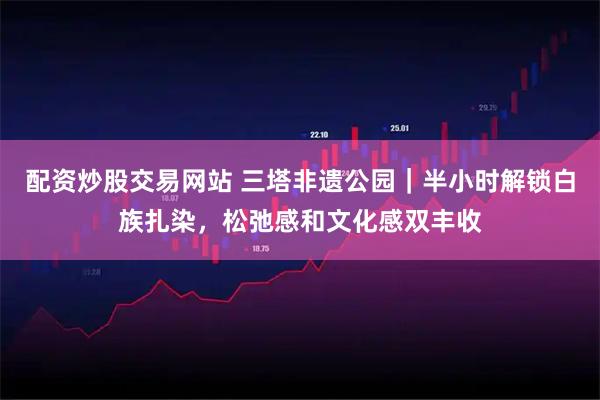 配资炒股交易网站 三塔非遗公园｜半小时解锁白族扎染，松弛感和文化感双丰收