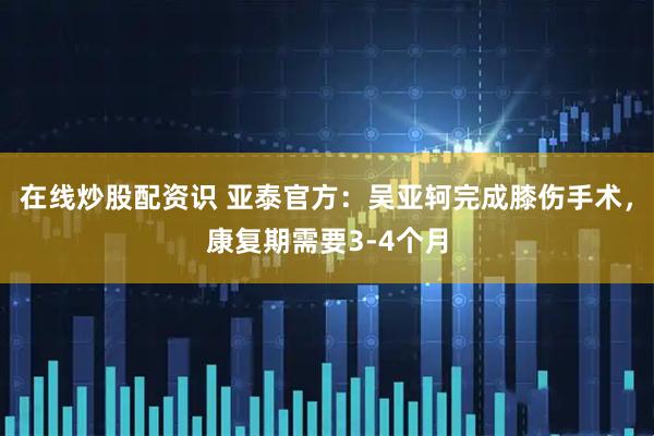 在线炒股配资识 亚泰官方：吴亚轲完成膝伤手术，康复期需要3-4个月