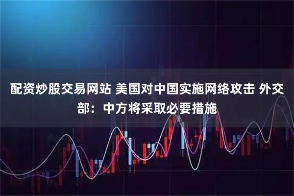 配资炒股交易网站 美国对中国实施网络攻击 外交部：中方将采取必要措施