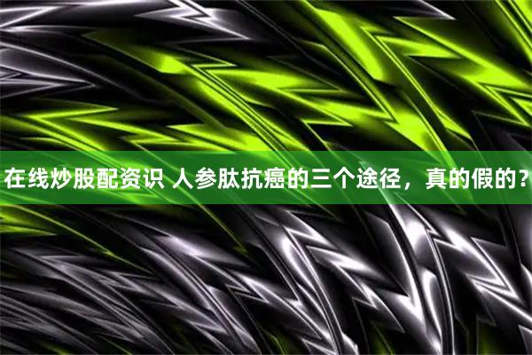 在线炒股配资识 人参肽抗癌的三个途径，真的假的？