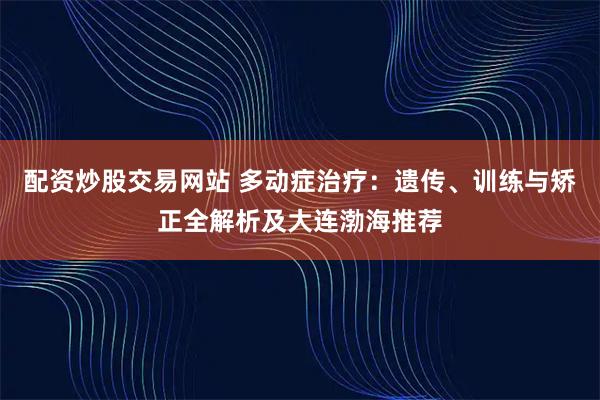 配资炒股交易网站 多动症治疗：遗传、训练与矫正全解析及大连渤海推荐