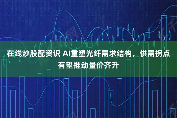 在线炒股配资识 AI重塑光纤需求结构，供需拐点有望推动量价齐升
