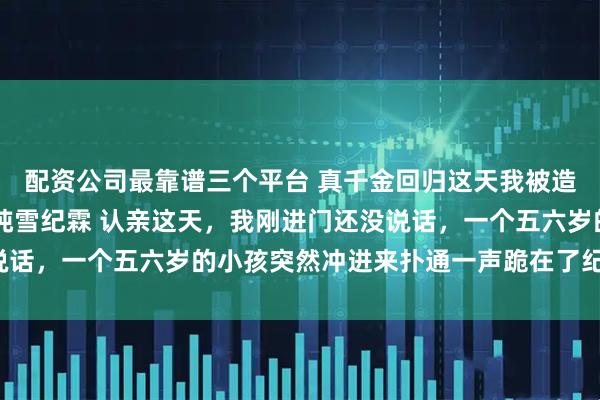 配资公司最靠谱三个平台 真千金回归这天我被造谣抛弃私生子 纪敏纪纯雪纪霖 认亲这天，我刚进门还没说话，一个五六岁的小孩突然冲进来扑通一声跪在了纪家人面前。