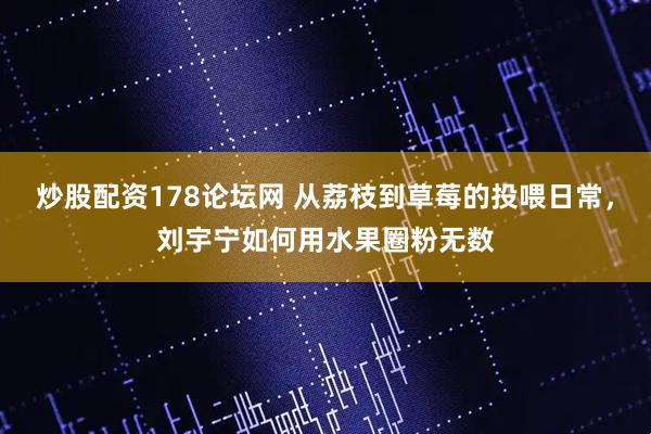炒股配资178论坛网 从荔枝到草莓的投喂日常,刘宇宁如何用水果圈粉无数