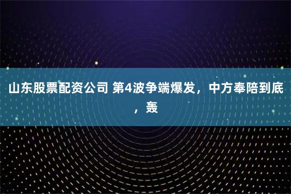 山东股票配资公司 第4波争端爆发,中方奉陪到底,轰