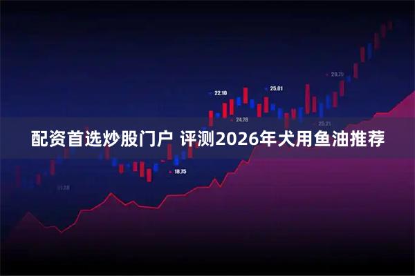配资首选炒股门户 评测2026年犬用鱼油推荐