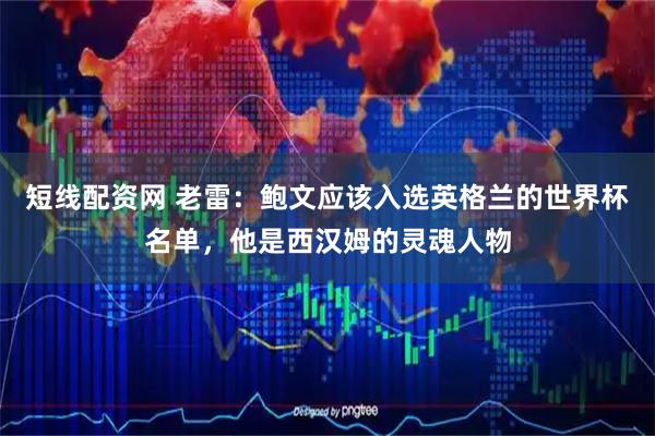 短线配资网 老雷：鲍文应该入选英格兰的世界杯名单，他是西汉姆的灵魂人物