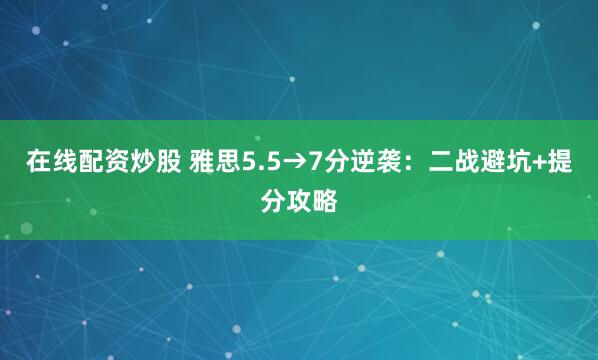 在线配资炒股 雅思5.5→7分逆袭：二战避坑+提分攻略