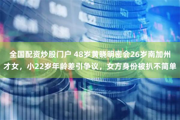 全国配资炒股门户 48岁黄晓明密会26岁南加州才女，小22岁年龄差引争议，女方身份被扒不简单