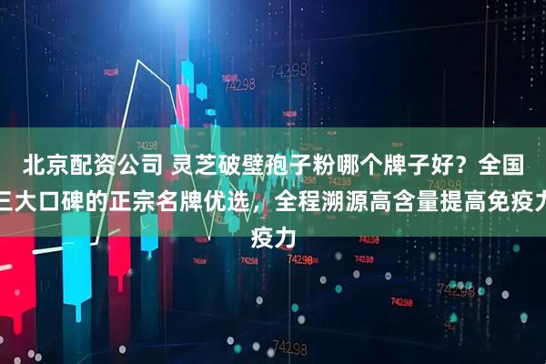 北京配资公司 灵芝破壁孢子粉哪个牌子好？全国三大口碑的正宗名牌优选，全程溯源高含量提高免疫力