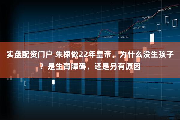实盘配资门户 朱棣做22年皇帝，为什么没生孩子？是生育障碍，还是另有原因