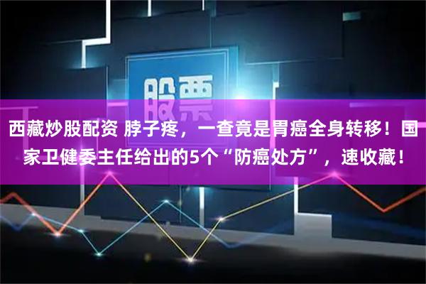 西藏炒股配资 脖子疼,一查竟是胃癌全身转移!国家卫健委主任给出的5个“防癌处方”,速收藏!