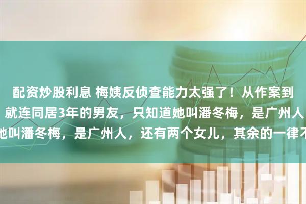 配资炒股利息 梅姨反侦查能力太强了!从作案到落网,整整躲了20年!就连同居3年的男友,只知道她叫潘冬梅,是广州人,还有两个女儿,其余的一律不清楚