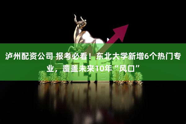 泸州配资公司 报考必看！东北大学新增6个热门专业，覆盖未来10年“风口”