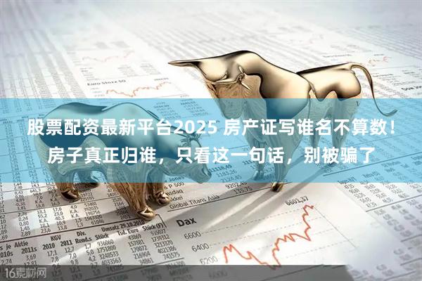 股票配资最新平台2025 房产证写谁名不算数！房子真正归谁，只看这一句话，别被骗了