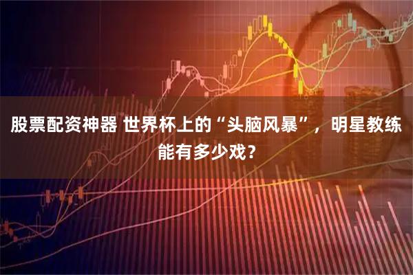 股票配资神器 世界杯上的“头脑风暴”，明星教练能有多少戏？