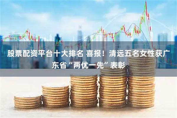 股票配资平台十大排名 喜报!清远五名女性获广东省“两优一先”表彰