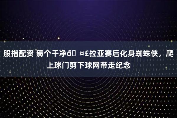 股指配资 薅个干净🤣拉亚赛后化身蜘蛛侠，爬上球门剪下球网带走纪念