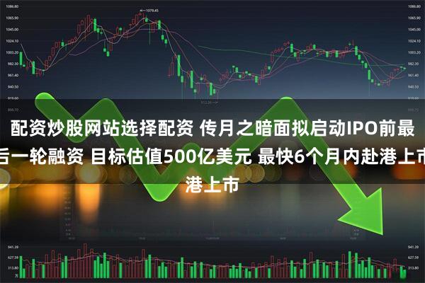 配资炒股网站选择配资 传月之暗面拟启动IPO前最后一轮融资 目标估值500亿美元 最快6个月内赴港上市