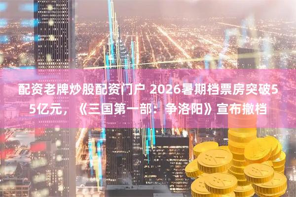 配资老牌炒股配资门户 2026暑期档票房突破55亿元，《三国第一部：争洛阳》宣布撤档