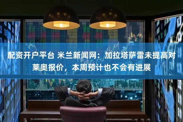 配资开户平台 米兰新闻网：加拉塔萨雷未提高对莱奥报价，本周预计也不会有进展