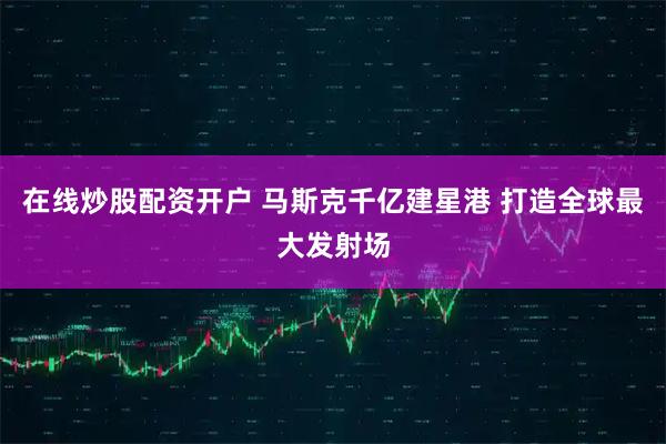 在线炒股配资开户 马斯克千亿建星港 打造全球最大发射场