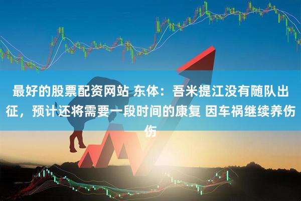 最好的股票配资网站 东体：吾米提江没有随队出征，预计还将需要一段时间的康复 因车祸继续养伤